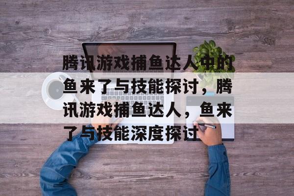 腾讯游戏捕鱼达人中的鱼来了与技能探讨,腾讯游戏捕鱼达人,鱼来了与技能深度探讨 腾讯游戏捕鱼达人中的鱼来了与技能探讨,腾讯游戏捕鱼达人,鱼来了与技能深度探讨