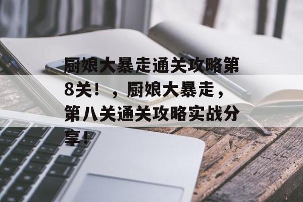 厨娘大暴走通关攻略第8关!,厨娘大暴走,第八关通关攻略实战分享! 厨娘大暴走通关攻略第8关!,厨娘大暴走,第八关通关攻略实战分享!