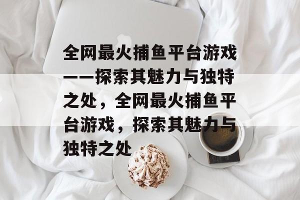 全网最火捕鱼平台游戏——探索其魅力与独特之处,全网最火捕鱼平台游戏,探索其魅力与独特之处 全网最火捕鱼平台游戏——探索其魅力与独特之处,全网最火捕鱼平台游戏,探索其魅力与独特之处