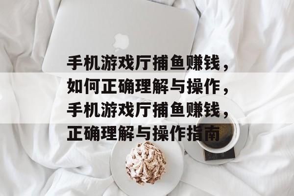 手机游戏厅捕鱼赚钱，如何正确理解与操作，手机游戏厅捕鱼赚钱，正确理解与操作指南