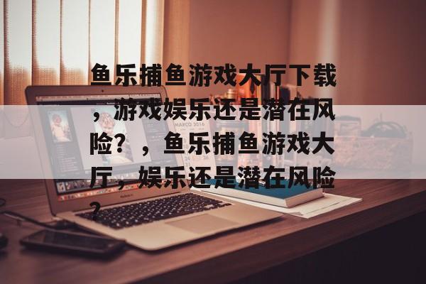 鱼乐捕鱼游戏大厅下载,游戏娱乐还是潜在风险?,鱼乐捕鱼游戏大厅,娱乐还是潜在风险? 鱼乐捕鱼游戏大厅下载,游戏娱乐还是潜在风险?,鱼乐捕鱼游戏大厅,娱乐还是潜在风险?
