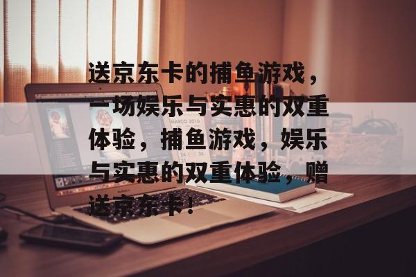 送京东卡的捕鱼游戏,一场娱乐与实惠的双重体验,捕鱼游戏,娱乐与实惠的双重体验,赠送京东卡! 送京东卡的捕鱼游戏,一场娱乐与实惠的双重体验,捕鱼游戏,娱乐与实惠的双重体验,赠送京东卡!