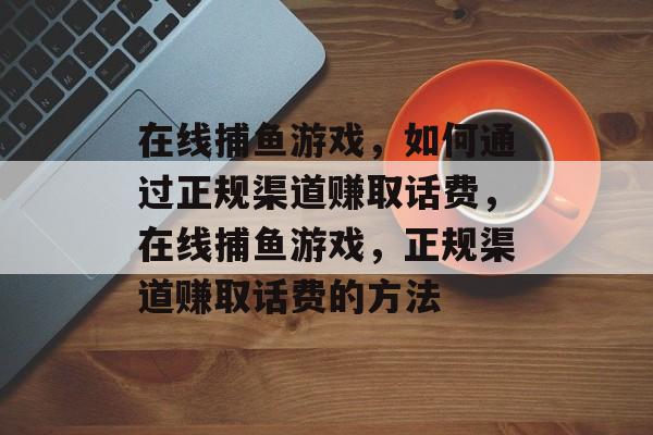 在线捕鱼游戏,如何通过正规渠道赚取话费,在线捕鱼游戏,正规渠道赚取话费的方法 在线捕鱼游戏,如何通过正规渠道赚取话费,在线捕鱼游戏,正规渠道赚取话费的方法