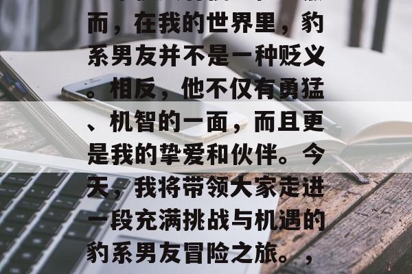 豹系男友,这个名字听起来很具有侵略性。然而,在我的世界里,豹系男友并不是一种贬义。相反,他不仅有勇猛、机智的一面,而且更是我的挚爱和伙伴。今天,我将带领大家走进一段充满挑战与机遇的豹系男友冒险之旅。,豹系男友,勇猛智谋并存的魅力伴侣 豹系男友,这个名字听起来很具有侵略性。然而,在我的世界里,豹系男友并不是一种贬义。相反,他不仅有勇猛、机智的一面,而且更是我的挚爱和伙伴。今天,我将带领大家走进一段充满挑战与机遇的豹系男友冒险之旅。,豹系男友,勇猛智谋并存的魅力伴侣