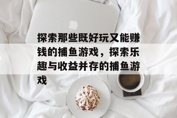 探索那些既好玩又能赚钱的捕鱼游戏,探索乐趣与收益并存的捕鱼游戏 探索那些既好玩又能赚钱的捕鱼游戏,探索乐趣与收益并存的捕鱼游戏