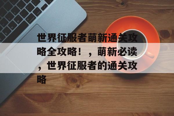世界征服者萌新通关攻略全攻略!,萌新必读,世界征服者的通关攻略 世界征服者萌新通关攻略全攻略!,萌新必读,世界征服者的通关攻略