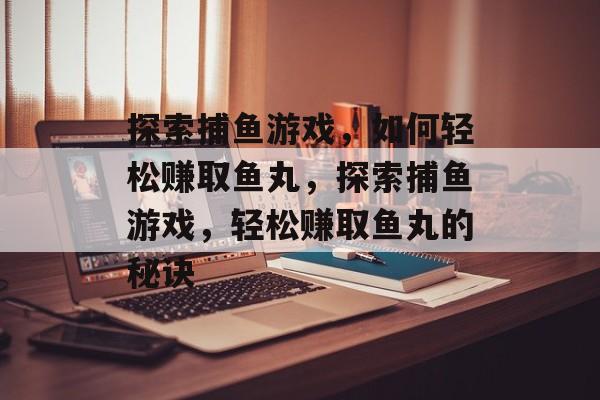 探索捕鱼游戏,如何轻松赚取鱼丸,探索捕鱼游戏,轻松赚取鱼丸的秘诀 探索捕鱼游戏,如何轻松赚取鱼丸,探索捕鱼游戏,轻松赚取鱼丸的秘诀