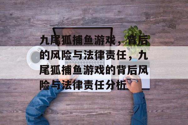 九尾狐捕鱼游戏,背后的风险与法律责任,九尾狐捕鱼游戏的背后风险与法律责任分析 九尾狐捕鱼游戏,背后的风险与法律责任,九尾狐捕鱼游戏的背后风险与法律责任分析