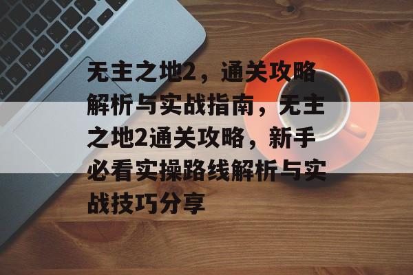 无主之地2,通关攻略解析与实战指南,无主之地2通关攻略,新手必看实操路线解析与实战技巧分享 无主之地2,通关攻略解析与实战指南,无主之地2通关攻略,新手必看实操路线解析与实战技巧分享