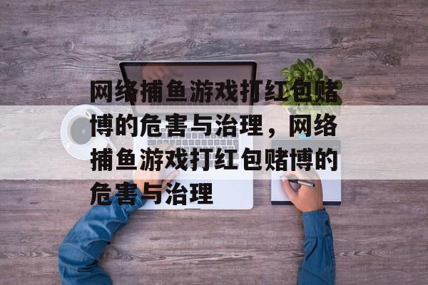 网络捕鱼游戏打红包赌博的危害与治理,网络捕鱼游戏打红包赌博的危害与治理 网络捕鱼游戏打红包赌博的危害与治理,网络捕鱼游戏打红包赌博的危害与治理