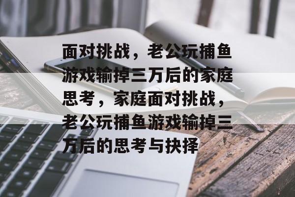 面对挑战，老公玩捕鱼游戏输掉三万后的家庭思考，家庭面对挑战，老公玩捕鱼游戏输掉三万后的思考与抉择