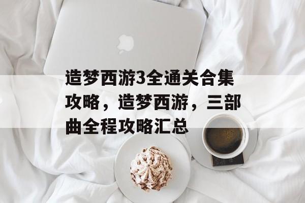 造梦西游3全通关合集攻略,造梦西游,三部曲全程攻略汇总 造梦西游3全通关合集攻略,造梦西游,三部曲全程攻略汇总