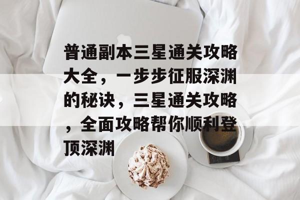 普通副本三星通关攻略大全，一步步征服深渊的秘诀，三星通关攻略，全面攻略帮你顺利登顶深渊
