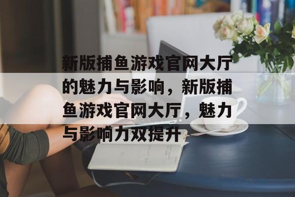 新版捕鱼游戏官网大厅的魅力与影响,新版捕鱼游戏官网大厅,魅力与影响力双提升 新版捕鱼游戏官网大厅的魅力与影响,新版捕鱼游戏官网大厅,魅力与影响力双提升