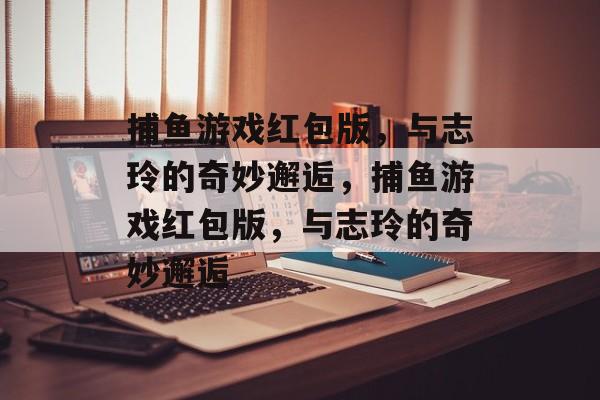 捕鱼游戏红包版,与志玲的奇妙邂逅,捕鱼游戏红包版,与志玲的奇妙邂逅 捕鱼游戏红包版,与志玲的奇妙邂逅,捕鱼游戏红包版,与志玲的奇妙邂逅
