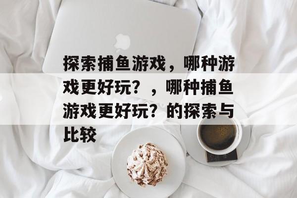 探索捕鱼游戏，哪种游戏更好玩？，哪种捕鱼游戏更好玩？的探索与比较