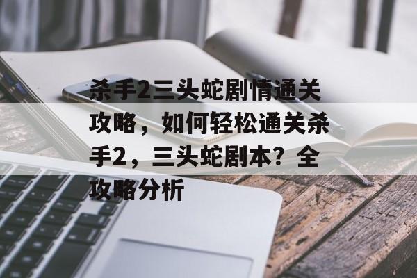 杀手2三头蛇剧情通关攻略,如何轻松通关杀手2,三头蛇剧本?全攻略分析 杀手2三头蛇剧情通关攻略,如何轻松通关杀手2,三头蛇剧本?全攻略分析