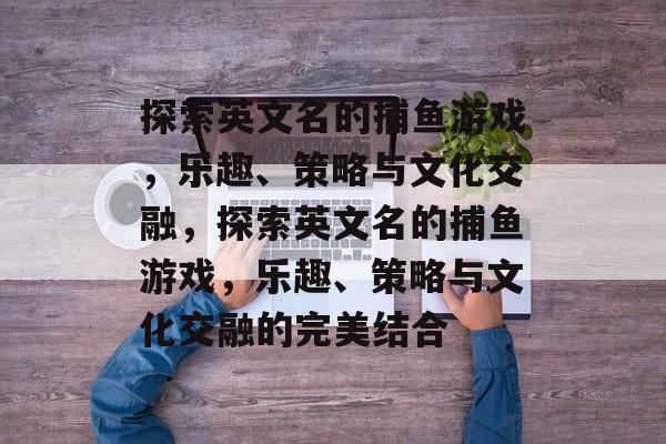 探索英文名的捕鱼游戏,乐趣、策略与文化交融,探索英文名的捕鱼游戏,乐趣、策略与文化交融的完美结合 探索英文名的捕鱼游戏,乐趣、策略与文化交融,探索英文名的捕鱼游戏,乐趣、策略与文化交融的完美结合