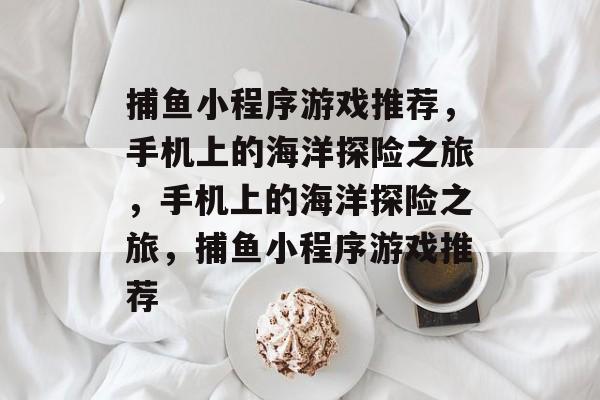 捕鱼小程序游戏推荐，手机上的海洋探险之旅，手机上的海洋探险之旅，捕鱼小程序游戏推荐