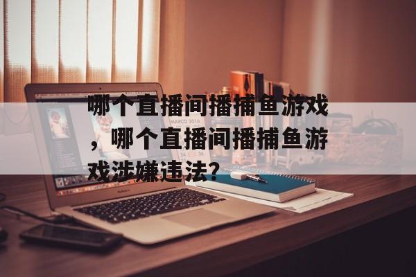 哪个直播间播捕鱼游戏,哪个直播间播捕鱼游戏涉嫌违法? 哪个直播间播捕鱼游戏,哪个直播间播捕鱼游戏涉嫌违法?