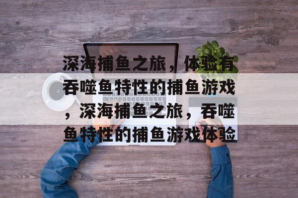 深海捕鱼之旅,体验有吞噬鱼特性的捕鱼游戏,深海捕鱼之旅,吞噬鱼特性的捕鱼游戏体验 深海捕鱼之旅,体验有吞噬鱼特性的捕鱼游戏,深海捕鱼之旅,吞噬鱼特性的捕鱼游戏体验