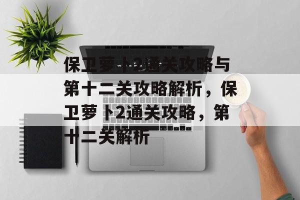 保卫萝卜2通关攻略与第十二关攻略解析,保卫萝卜2通关攻略,第十二关解析 保卫萝卜2通关攻略与第十二关攻略解析,保卫萝卜2通关攻略,第十二关解析