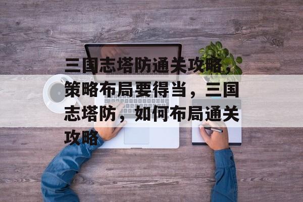 三国志塔防通关攻略,策略布局要得当,三国志塔防,如何布局通关攻略 三国志塔防通关攻略,策略布局要得当,三国志塔防,如何布局通关攻略