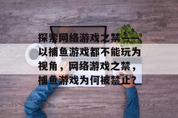 探索网络游戏之禁——以捕鱼游戏都不能玩为视角，网络游戏之禁，捕鱼游戏为何被禁止？