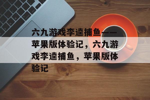 六九游戏李逵捕鱼——苹果版体验记，六九游戏李逵捕鱼，苹果版体验记