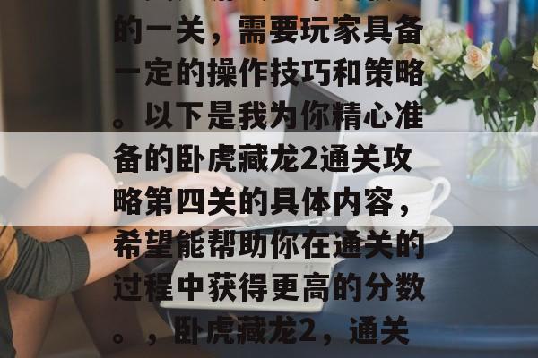 卧虎藏龙2通关攻略第四关是游戏中难度较大的一关,需要玩家具备一定的操作技巧和策略。以下是我为你精心准备的卧虎藏龙2通关攻略第四关的具体内容,希望能帮助你在通关的过程中获得更高的分数。,卧虎藏龙2,通关攻略第四关,策略挑战与技巧运用 卧虎藏龙2通关攻略第四关是游戏中难度较大的一关,需要玩家具备一定的操作技巧和策略。以下是我为你精心准备的卧虎藏龙2通关攻略第四关的具体内容,希望能帮助你在通关的过程中获得更高的分数。,卧虎藏龙2,通关攻略第四关,策略挑战与技巧运用