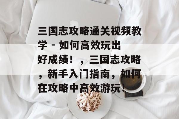 三国志攻略通关视频教学 - 如何高效玩出好成绩!,三国志攻略,新手入门指南,如何在攻略中高效游玩! 三国志攻略通关视频教学 - 如何高效玩出好成绩!,三国志攻略,新手入门指南,如何在攻略中高效游玩!