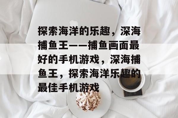 探索海洋的乐趣，深海捕鱼王——捕鱼画面最好的手机游戏，深海捕鱼王，探索海洋乐趣的最佳手机游戏