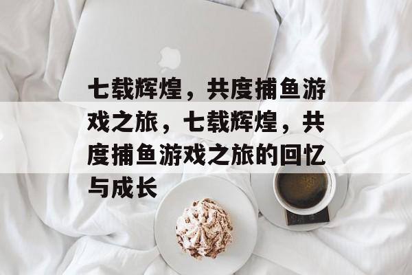 七载辉煌,共度捕鱼游戏之旅,七载辉煌,共度捕鱼游戏之旅的回忆与成长 七载辉煌,共度捕鱼游戏之旅,七载辉煌,共度捕鱼游戏之旅的回忆与成长