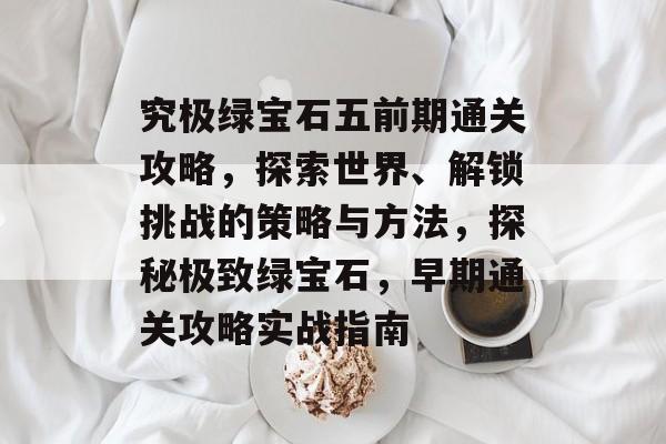 究极绿宝石五前期通关攻略,探索世界、解锁挑战的策略与方法,探秘极致绿宝石,早期通关攻略实战指南 究极绿宝石五前期通关攻略,探索世界、解锁挑战的策略与方法,探秘极致绿宝石,早期通关攻略实战指南