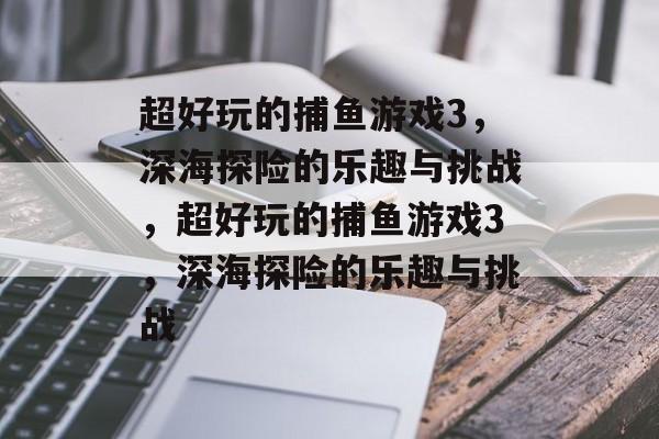 超好玩的捕鱼游戏3，深海探险的乐趣与挑战，超好玩的捕鱼游戏3，深海探险的乐趣与挑战