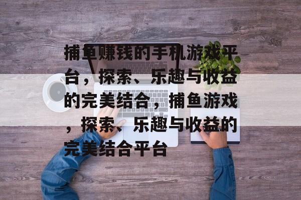 捕鱼赚钱的手机游戏平台,探索、乐趣与收益的完美结合,捕鱼游戏,探索、乐趣与收益的完美结合平台 捕鱼赚钱的手机游戏平台,探索、乐趣与收益的完美结合,捕鱼游戏,探索、乐趣与收益的完美结合平台