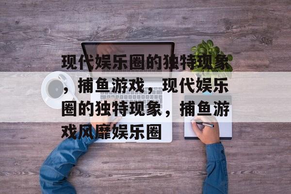 现代娱乐圈的独特现象,捕鱼游戏,现代娱乐圈的独特现象,捕鱼游戏风靡娱乐圈 现代娱乐圈的独特现象,捕鱼游戏,现代娱乐圈的独特现象,捕鱼游戏风靡娱乐圈