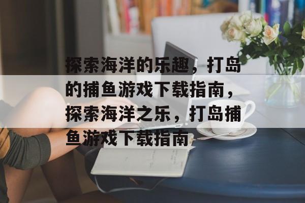 探索海洋的乐趣,打岛的捕鱼游戏下载指南,探索海洋之乐,打岛捕鱼游戏下载指南 探索海洋的乐趣,打岛的捕鱼游戏下载指南,探索海洋之乐,打岛捕鱼游戏下载指南