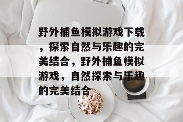 野外捕鱼模拟游戏下载,探索自然与乐趣的完美结合,野外捕鱼模拟游戏,自然探索与乐趣的完美结合 野外捕鱼模拟游戏下载,探索自然与乐趣的完美结合,野外捕鱼模拟游戏,自然探索与乐趣的完美结合