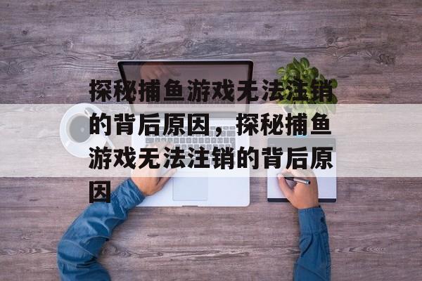 探秘捕鱼游戏无法注销的背后原因,探秘捕鱼游戏无法注销的背后原因 探秘捕鱼游戏无法注销的背后原因,探秘捕鱼游戏无法注销的背后原因