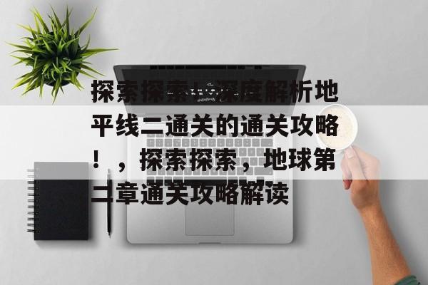 探索探索！深度解析地平线二通关的通关攻略！，探索探索，地球第二章通关攻略解读