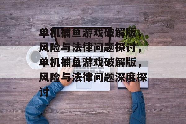 单机捕鱼游戏破解版，风险与法律问题探讨，单机捕鱼游戏破解版，风险与法律问题深度探讨