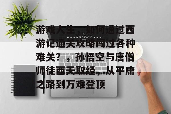 游戏人生,如何通过西游记通关攻略闯过各种难关?,孙悟空与唐僧师徒西天取经,从平庸之路到万难登顶 游戏人生,如何通过西游记通关攻略闯过各种难关?,孙悟空与唐僧师徒西天取经,从平庸之路到万难登顶