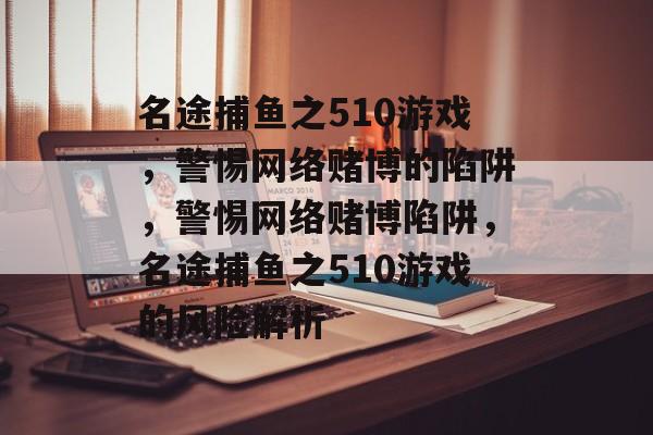 名途捕鱼之510游戏,警惕网络赌博的陷阱,警惕网络赌博陷阱,名途捕鱼之510游戏的风险解析 名途捕鱼之510游戏,警惕网络赌博的陷阱,警惕网络赌博陷阱,名途捕鱼之510游戏的风险解析