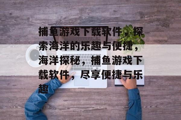 捕鱼游戏下载软件,探索海洋的乐趣与便捷,海洋探秘,捕鱼游戏下载软件,尽享便捷与乐趣 捕鱼游戏下载软件,探索海洋的乐趣与便捷,海洋探秘,捕鱼游戏下载软件,尽享便捷与乐趣