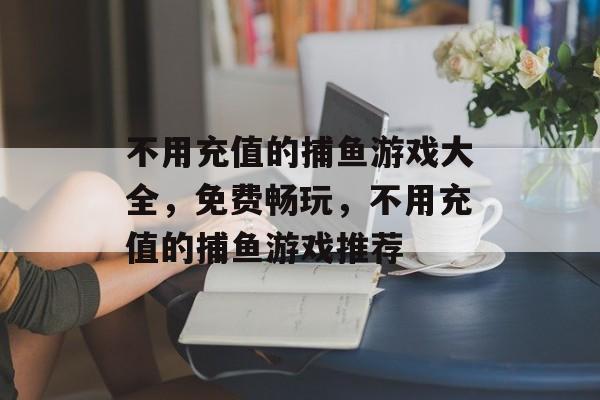 不用充值的捕鱼游戏大全,免费畅玩,不用充值的捕鱼游戏推荐 不用充值的捕鱼游戏大全,免费畅玩,不用充值的捕鱼游戏推荐