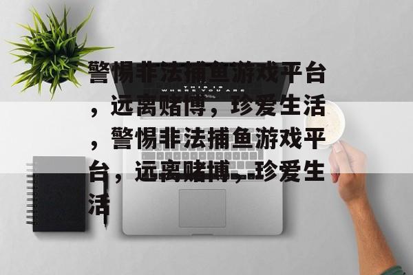 警惕非法捕鱼游戏平台，远离赌博，珍爱生活，警惕非法捕鱼游戏平台，远离赌博，珍爱生活