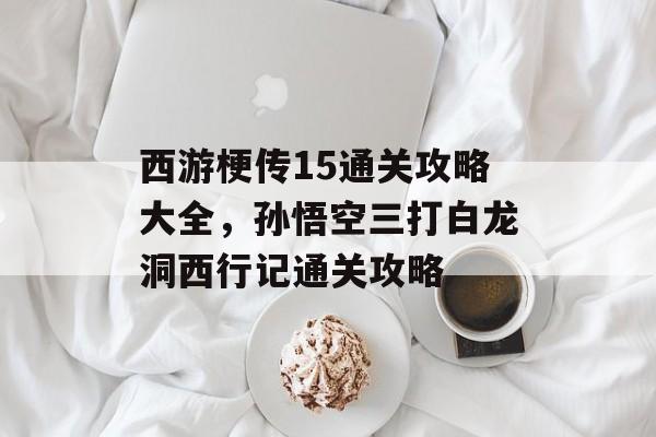 西游梗传15通关攻略大全,孙悟空三打白龙洞西行记通关攻略 西游梗传15通关攻略大全,孙悟空三打白龙洞西行记通关攻略