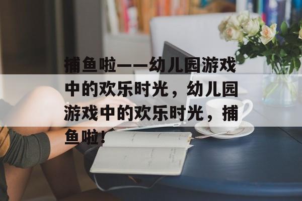 捕鱼啦——幼儿园游戏中的欢乐时光,幼儿园游戏中的欢乐时光,捕鱼啦! 捕鱼啦——幼儿园游戏中的欢乐时光,幼儿园游戏中的欢乐时光,捕鱼啦!