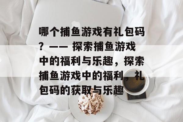 哪个捕鱼游戏有礼包码?—— 探索捕鱼游戏中的福利与乐趣,探索捕鱼游戏中的福利,礼包码的获取与乐趣 哪个捕鱼游戏有礼包码?—— 探索捕鱼游戏中的福利与乐趣,探索捕鱼游戏中的福利,礼包码的获取与乐趣